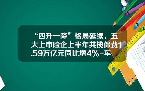 “四升一降”格局延续，五大上市险企上半年共揽保费1.59万亿元同比增4%-车险保险公司排行.