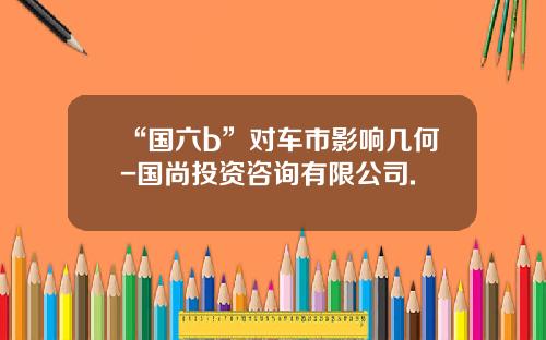“国六b”对车市影响几何-国尚投资咨询有限公司.