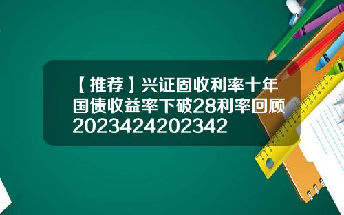 【推荐】兴证固收利率十年国债收益率下破28利率回顾20234242023428国债收益是多少
