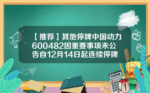 【推荐】其他停牌中国动力600482因重要事项未公告自12月14日起连续停牌基金000955