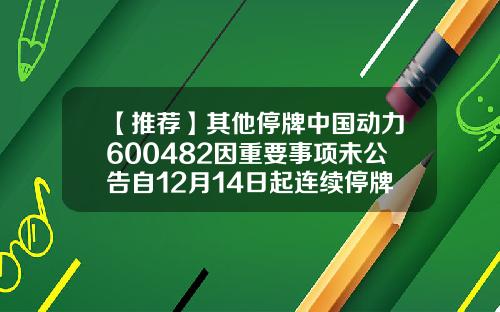 【推荐】其他停牌中国动力600482因重要事项未公告自12月14日起连续停牌000920基金