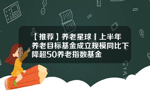 【推荐】养老星球丨上半年养老目标基金成立规模同比下降超50养老指数基金