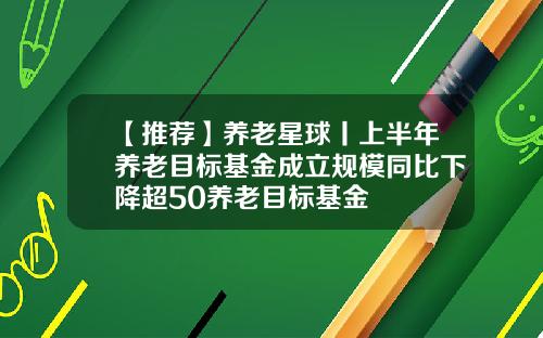 【推荐】养老星球丨上半年养老目标基金成立规模同比下降超50养老目标基金