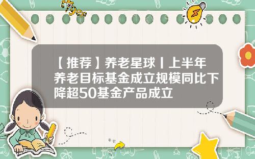 【推荐】养老星球丨上半年养老目标基金成立规模同比下降超50基金产品成立
