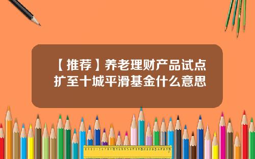【推荐】养老理财产品试点扩至十城平滑基金什么意思