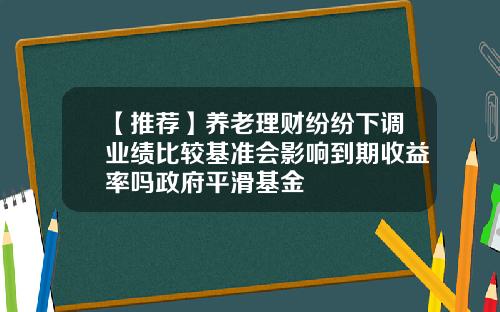 【推荐】养老理财纷纷下调业绩比较基准会影响到期收益率吗政府平滑基金