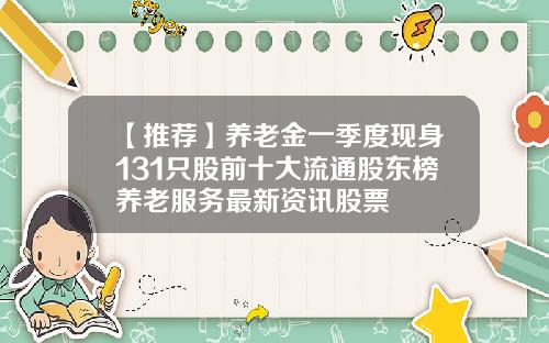 【推荐】养老金一季度现身131只股前十大流通股东榜养老服务最新资讯股票