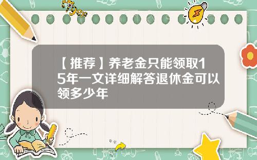【推荐】养老金只能领取15年一文详细解答退休金可以领多少年