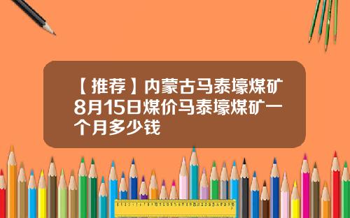 【推荐】内蒙古马泰壕煤矿8月15日煤价马泰壕煤矿一个月多少钱
