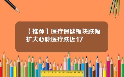 【推荐】医疗保健板块跌幅扩大心脉医疗跌近17