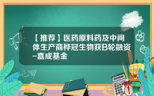 【推荐】医药原料药及中间体生产商桦冠生物获B轮融资-嘉成基金
