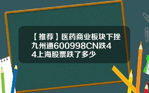 【推荐】医药商业板块下挫九州通600998CN跌44上海股票跌了多少
