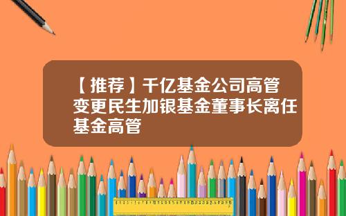 【推荐】千亿基金公司高管变更民生加银基金董事长离任基金高管