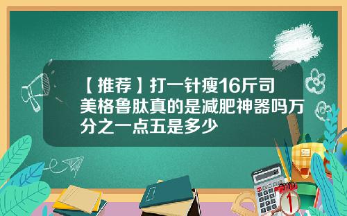 【推荐】打一针瘦16斤司美格鲁肽真的是减肥神器吗万分之一点五是多少
