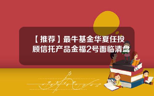 【推荐】最牛基金华夏任投顾信托产品金福2号面临清盘