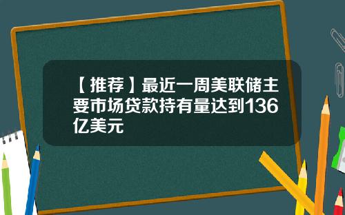 【推荐】最近一周美联储主要市场贷款持有量达到136亿美元