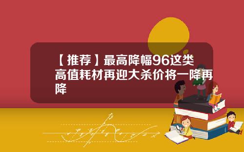 【推荐】最高降幅96这类高值耗材再迎大杀价将一降再降