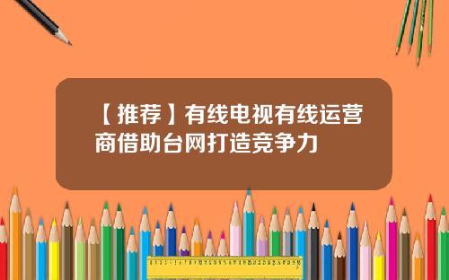 【推荐】有线电视有线运营商借助台网打造竞争力