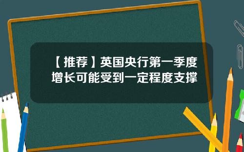 【推荐】英国央行第一季度增长可能受到一定程度支撑