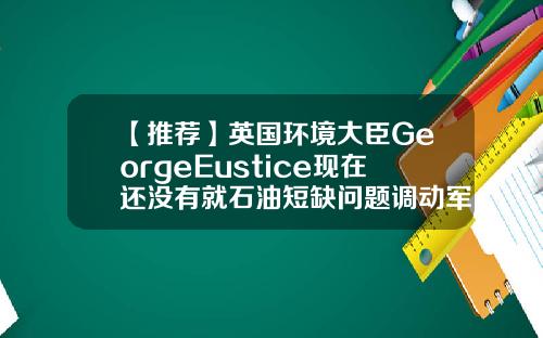 【推荐】英国环境大臣GeorgeEustice现在还没有就石油短缺问题调动军队进行运输