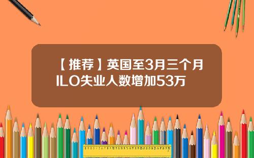 【推荐】英国至3月三个月ILO失业人数增加53万