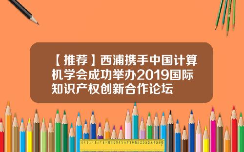 【推荐】西浦携手中国计算机学会成功举办2019国际知识产权创新合作论坛