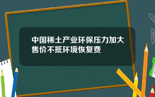 中国稀土产业环保压力加大售价不抵环境恢复费