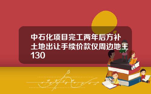 中石化项目完工两年后方补土地出让手续价款仅周边地王130