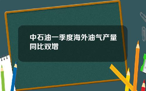 中石油一季度海外油气产量同比双增