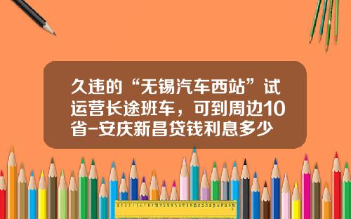 久违的“无锡汽车西站”试运营长途班车，可到周边10省-安庆新昌贷钱利息多少