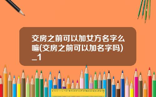 交房之前可以加女方名字么嘛(交房之前可以加名字吗)_1