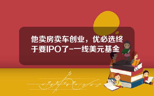 他卖房卖车创业，优必选终于要IPO了-一线美元基金