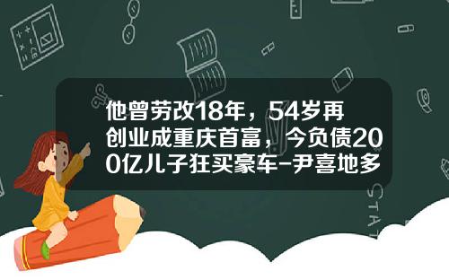 他曾劳改18年，54岁再创业成重庆首富，今负债200亿儿子狂买豪车-尹喜地多少岁