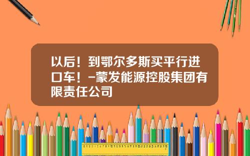 以后！到鄂尔多斯买平行进口车！-蒙发能源控股集团有限责任公司