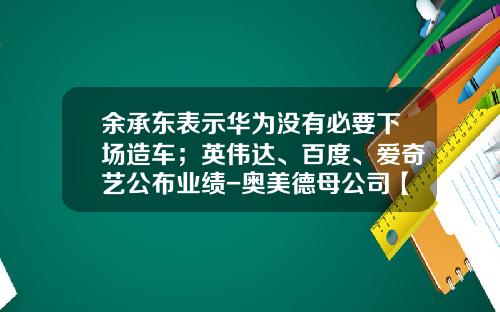 余承东表示华为没有必要下场造车；英伟达、百度、爱奇艺公布业绩-奥美德母公司【新闻】