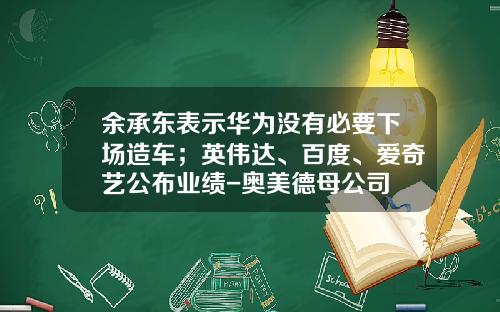 余承东表示华为没有必要下场造车;英伟达、百度、爱奇艺公布业绩-奥美德母公司