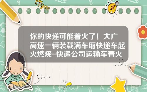 你的快递可能着火了！大广高速一辆装载满车厢快递车起火燃烧-快递公司运输车着火【新闻】.