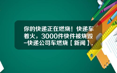 你的快递正在燃烧！快递车着火，3000件快件被烧毁-快递公司车燃烧【新闻】.
