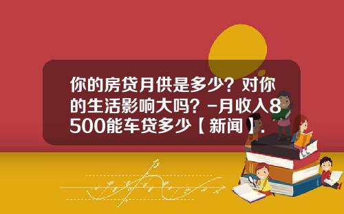 你的房贷月供是多少？对你的生活影响大吗？-月收入8500能车贷多少【新闻】.
