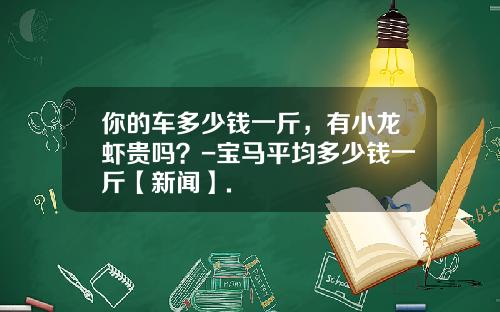 你的车多少钱一斤，有小龙虾贵吗？-宝马平均多少钱一斤【新闻】.