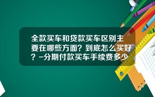 全款买车和贷款买车区别主要在哪些方面？到底怎么买好？-分期付款买车手续费多少钱