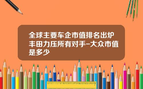 全球主要车企市值排名出炉丰田力压所有对手-大众市值是多少