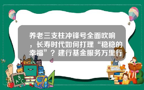 养老三支柱冲锋号全面吹响，长寿时代如何打理“稳稳的幸福”？建行基金服务万里行首站来了，更有惊喜礼品等着你！-建行养老基金