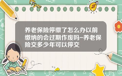 养老保险停缴了怎么办以前缴纳的会过期作废吗-养老保险交多少年可以停交