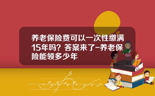 养老保险费可以一次性缴满15年吗？答案来了-养老保险能领多少年