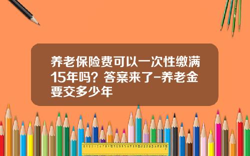 养老保险费可以一次性缴满15年吗？答案来了-养老金要交多少年