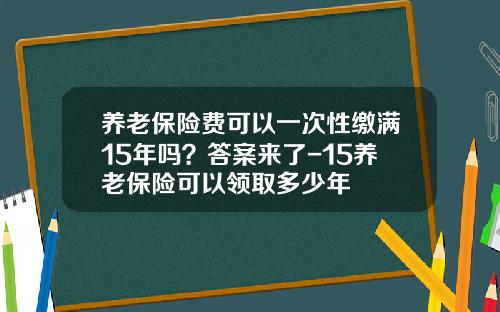养老保险费可以一次性缴满15年吗？答案来了-15养老保险可以领取多少年