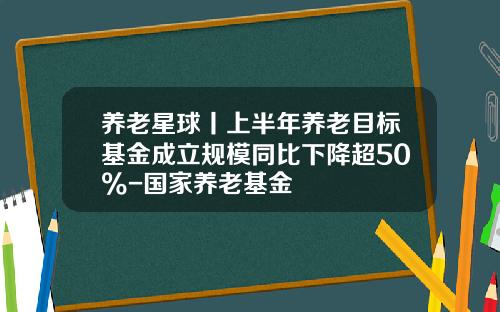 养老星球丨上半年养老目标基金成立规模同比下降超50%-国家养老基金