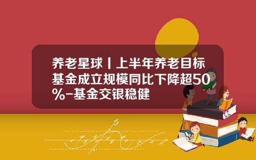 养老星球丨上半年养老目标基金成立规模同比下降超50%-基金交银稳健