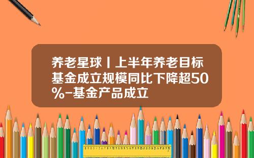 养老星球丨上半年养老目标基金成立规模同比下降超50%-基金产品成立